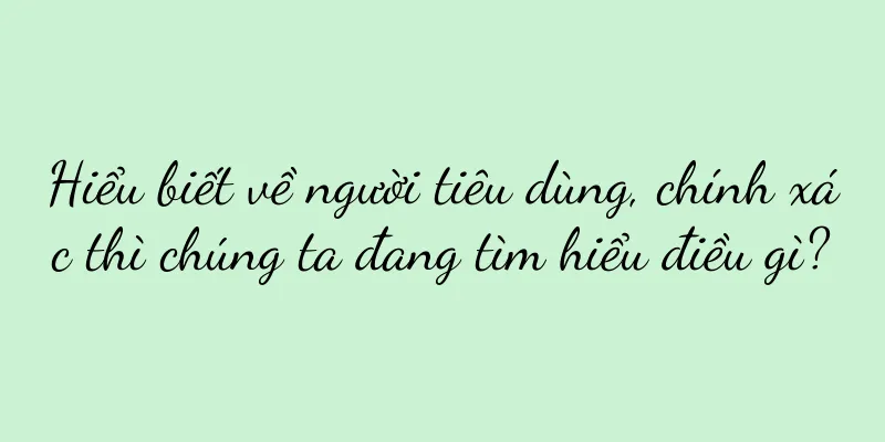 Hiểu biết về người tiêu dùng, chính xác thì chúng ta đang tìm hiểu điều gì?