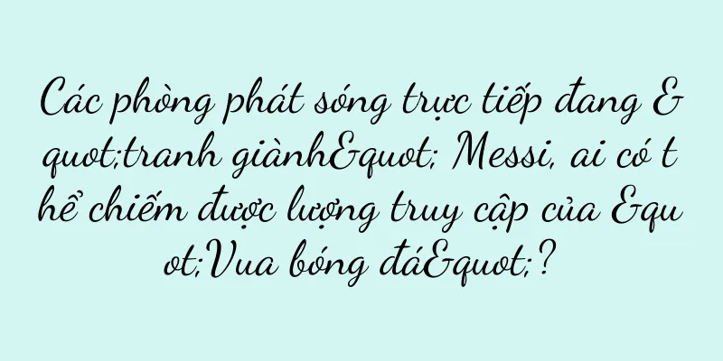 Các phòng phát sóng trực tiếp đang "tranh giành" Messi, ai có thể chiếm được lượng truy cập của "Vua bóng đá"?