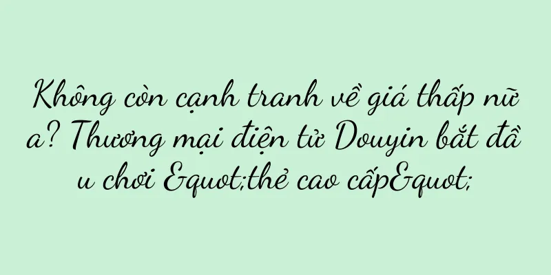 Không còn cạnh tranh về giá thấp nữa? Thương mại điện tử Douyin bắt đầu chơi "thẻ cao cấp"