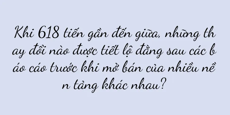 Khi 618 tiến gần đến giữa, những thay đổi nào được tiết lộ đằng sau các báo cáo trước khi mở bán của nhiều nền tảng khác nhau?