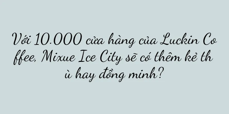 Với 10.000 cửa hàng của Luckin Coffee, Mixue Ice City sẽ có thêm kẻ thù hay đồng minh?