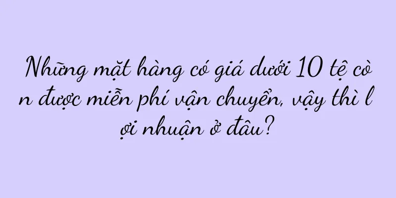 Những mặt hàng có giá dưới 10 tệ còn được miễn phí vận chuyển, vậy thì lợi nhuận ở đâu?