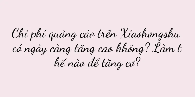 Chi phí quảng cáo trên Xiaohongshu có ngày càng tăng cao không? Làm thế nào để tăng cơ?