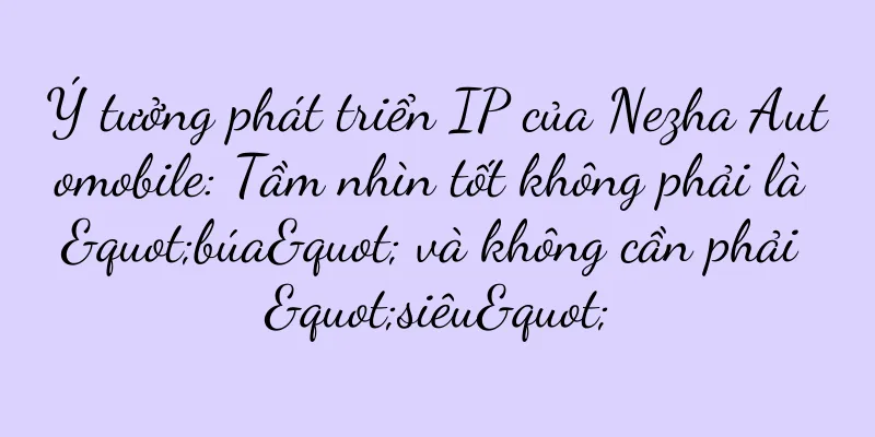 Ý tưởng phát triển IP của Nezha Automobile: Tầm nhìn tốt không phải là "búa" và không cần phải "siêu"