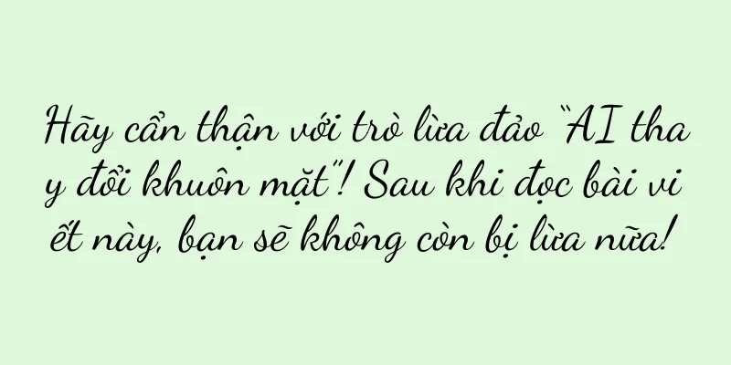 Hãy cẩn thận với trò lừa đảo “AI thay đổi khuôn mặt”! Sau khi đọc bài viết này, bạn sẽ không còn bị lừa nữa!
