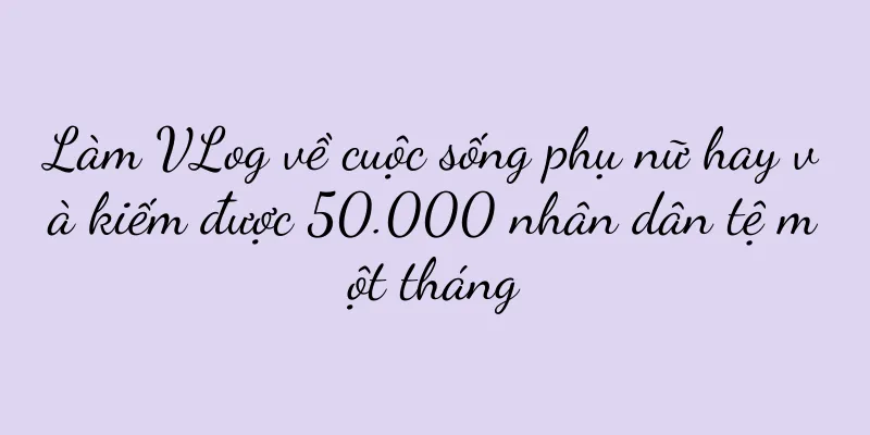 Làm VLog về cuộc sống phụ nữ hay và kiếm được 50.000 nhân dân tệ một tháng