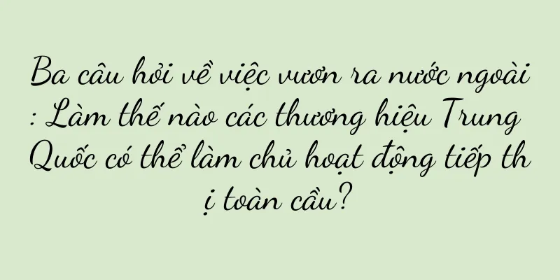 Ba câu hỏi về việc vươn ra nước ngoài: Làm thế nào các thương hiệu Trung Quốc có thể làm chủ hoạt động tiếp thị toàn cầu?