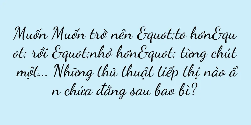 Muốn Muốn trở nên "to hơn" rồi "nhỏ hơn" từng chút một... Những thủ thuật tiếp thị nào ẩn chứa đằng sau bao bì?