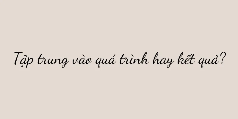 Tập trung vào quá trình hay kết quả?