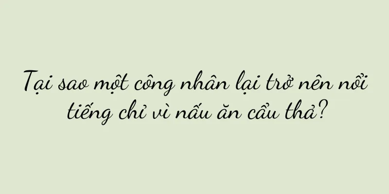 Tại sao một công nhân lại trở nên nổi tiếng chỉ vì nấu ăn cẩu thả?