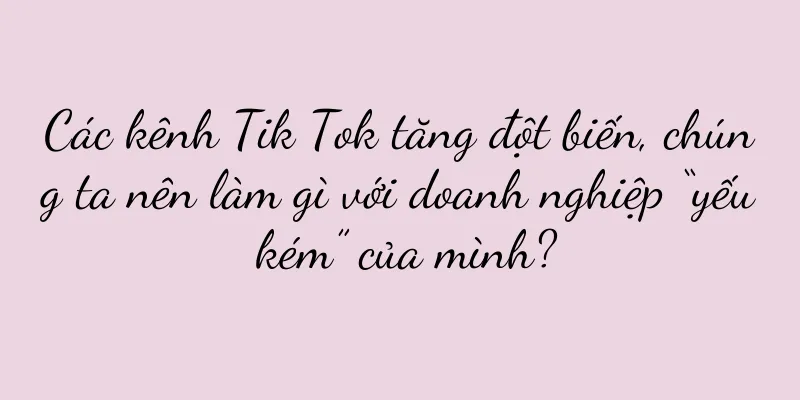 Các kênh Tik Tok tăng đột biến, chúng ta nên làm gì với doanh nghiệp “yếu kém” của mình?
