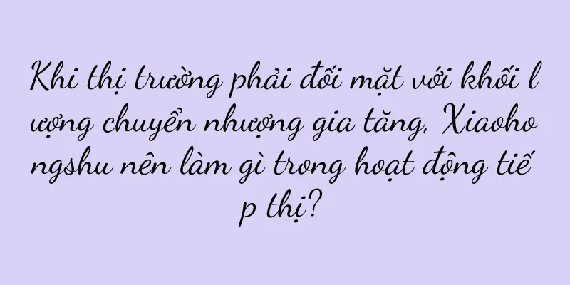 Khi thị trường phải đối mặt với khối lượng chuyển nhượng gia tăng, Xiaohongshu nên làm gì trong hoạt động tiếp thị?