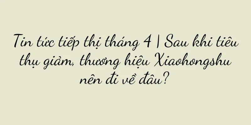 Tin tức tiếp thị tháng 4 | Sau khi tiêu thụ giảm, thương hiệu Xiaohongshu nên đi về đâu?