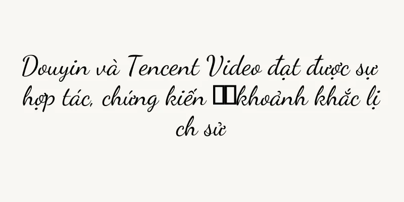 Douyin và Tencent Video đạt được sự hợp tác, chứng kiến ​​khoảnh khắc lịch sử