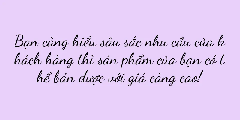Bạn càng hiểu sâu sắc nhu cầu của khách hàng thì sản phẩm của bạn có thể bán được với giá càng cao!