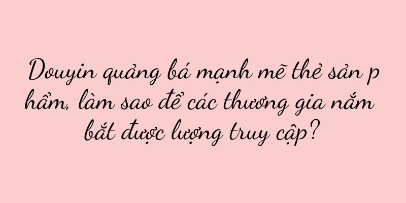 Douyin quảng bá mạnh mẽ thẻ sản phẩm, làm sao để các thương gia nắm bắt được lượng truy cập?