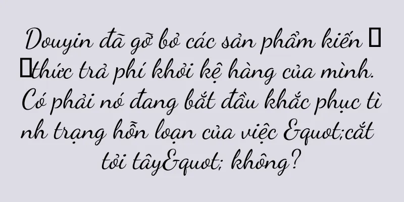Douyin đã gỡ bỏ các sản phẩm kiến ​​thức trả phí khỏi kệ hàng của mình. Có phải nó đang bắt đầu khắc phục tình trạng hỗn loạn của việc "cắt tỏi tây" không?