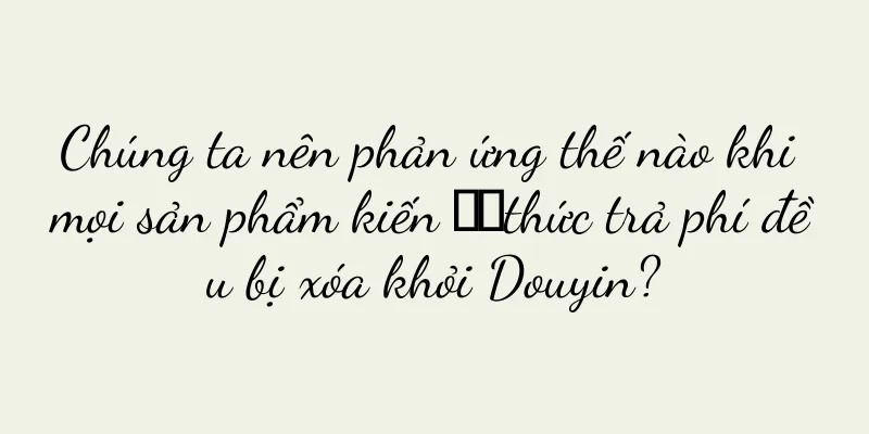 Chúng ta nên phản ứng thế nào khi mọi sản phẩm kiến ​​thức trả phí đều bị xóa khỏi Douyin?