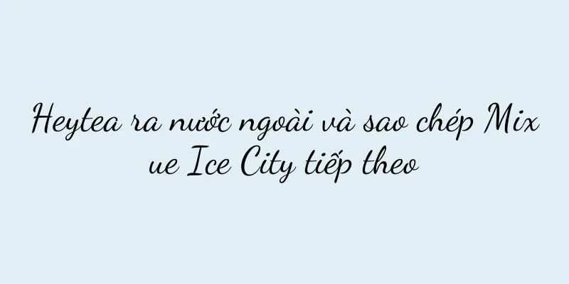 Heytea ra nước ngoài và sao chép Mixue Ice City tiếp theo