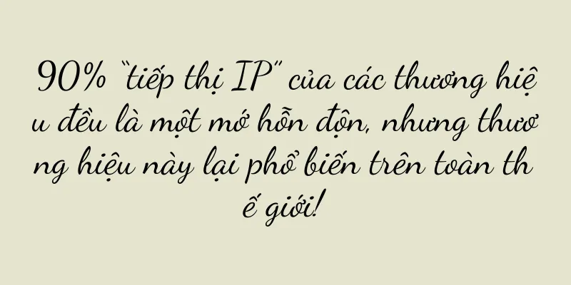 90% “tiếp thị IP” của các thương hiệu đều là một mớ hỗn độn, nhưng thương hiệu này lại phổ biến trên toàn thế giới!