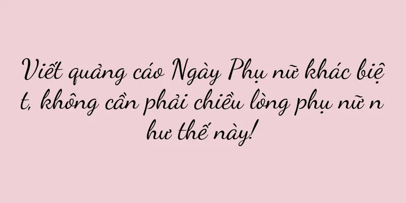 Viết quảng cáo Ngày Phụ nữ khác biệt, không cần phải chiều lòng phụ nữ như thế này!
