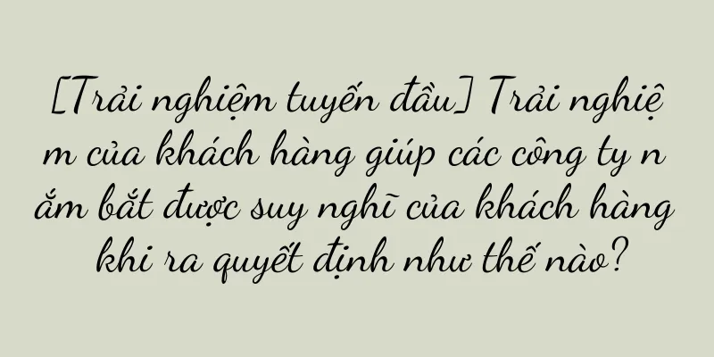[Trải nghiệm tuyến đầu] Trải nghiệm của khách hàng giúp các công ty nắm bắt được suy nghĩ của khách hàng khi ra quyết định như thế nào?
