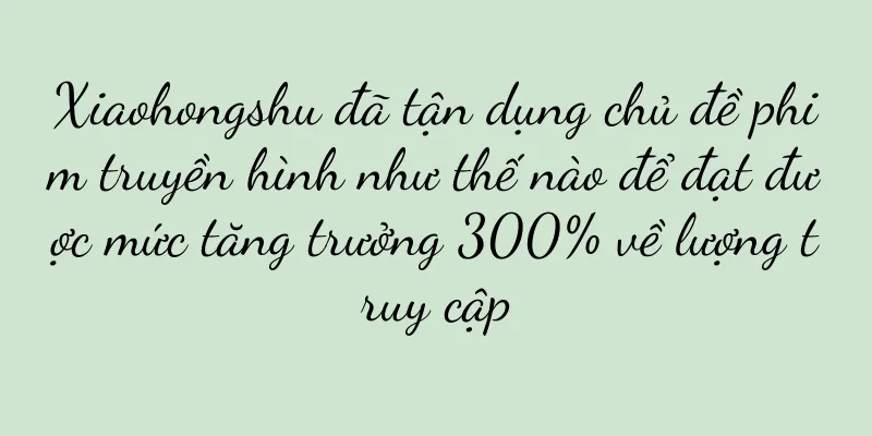 Xiaohongshu đã tận dụng chủ đề phim truyền hình như thế nào để đạt được mức tăng trưởng 300% về lượng truy cập