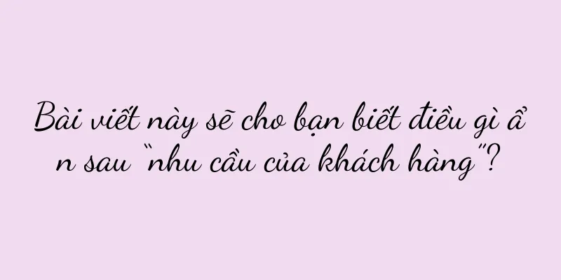 Bài viết này sẽ cho bạn biết điều gì ẩn sau “nhu cầu của khách hàng”?