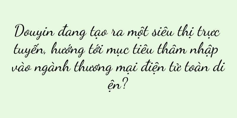 Douyin đang tạo ra một siêu thị trực tuyến, hướng tới mục tiêu thâm nhập vào ngành thương mại điện tử toàn diện?