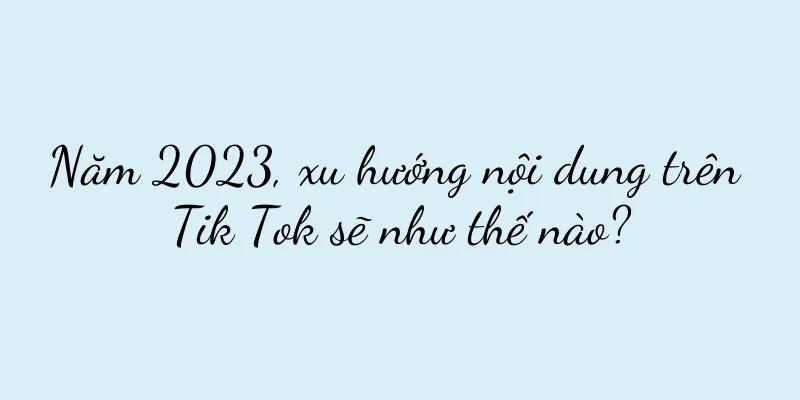 Năm 2023, xu hướng nội dung trên Tik Tok sẽ như thế nào?