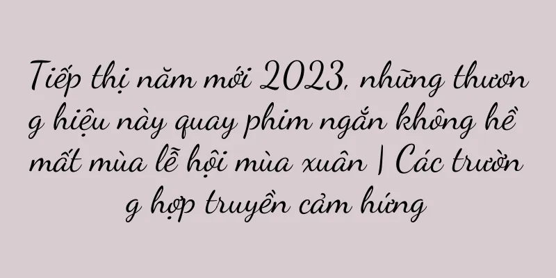 Tiếp thị năm mới 2023, những thương hiệu này quay phim ngắn không hề mất mùa lễ hội mùa xuân | Các trường hợp truyền cảm hứng