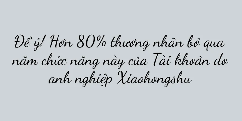 Để ý! Hơn 80% thương nhân bỏ qua năm chức năng này của Tài khoản doanh nghiệp Xiaohongshu