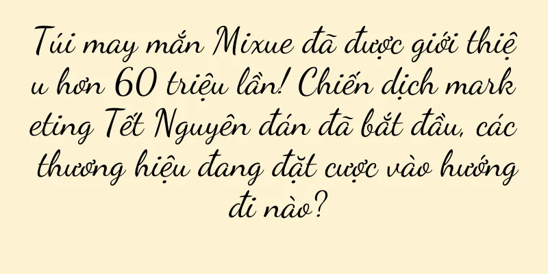 Túi may mắn Mixue đã được giới thiệu hơn 60 triệu lần! Chiến dịch marketing Tết Nguyên đán đã bắt đầu, các thương hiệu đang đặt cược vào hướng đi nào?