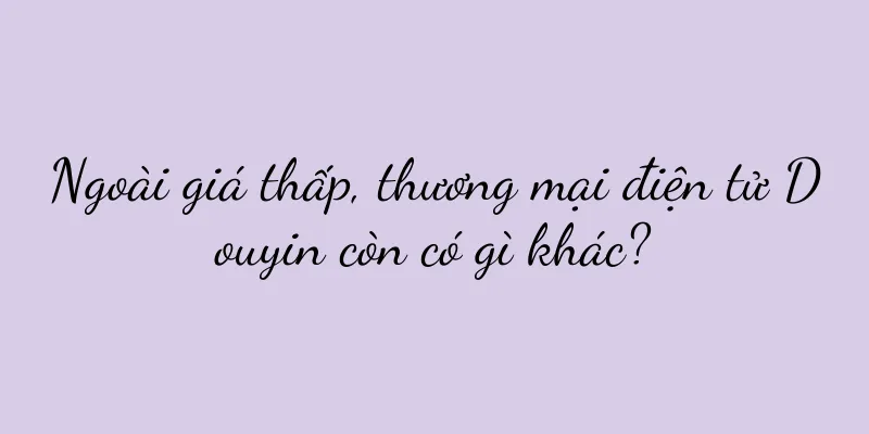 Ngoài giá thấp, thương mại điện tử Douyin còn có gì khác?