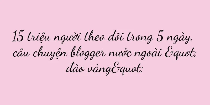 15 triệu người theo dõi trong 5 ngày, câu chuyện blogger nước ngoài "đào vàng"