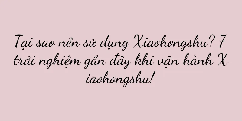 Tại sao nên sử dụng Xiaohongshu? 7 trải nghiệm gần đây khi vận hành Xiaohongshu!