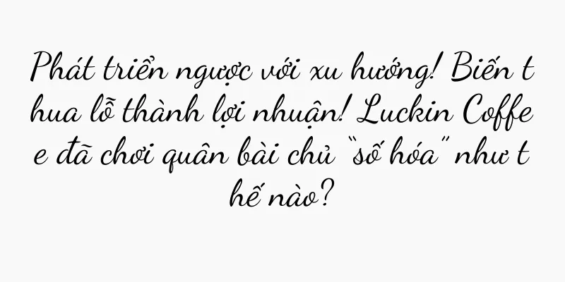 Phát triển ngược với xu hướng! Biến thua lỗ thành lợi nhuận! Luckin Coffee đã chơi quân bài chủ “số hóa” như thế nào?
