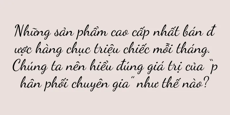 Những sản phẩm cao cấp nhất bán được hàng chục triệu chiếc mỗi tháng. Chúng ta nên hiểu đúng giá trị của “phân phối chuyên gia” như thế nào?