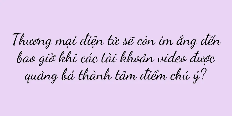 Thương mại điện tử sẽ còn im ắng đến bao giờ khi các tài khoản video được quảng bá thành tâm điểm chú ý?